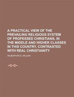A Practical View Of The Prevailing Religious System Of Professed Christians, In The Middle And Higher Classes In This Country, Contrasted With Real
