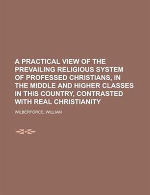 A Practical View Of The Prevailing Religious System Of Professed Christians, In The Middle And Higher Classes In This Country, Contrasted With Real