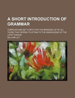 A short introduction of grammar; compiled and set forth for the bringing up of all those that intend to attain to the knowledge of the Latin tongue