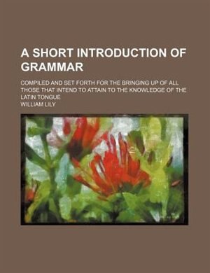 A short introduction of grammar; compiled and set forth for the bringing up of all those that intend to attain to the knowledge of the Latin tongue