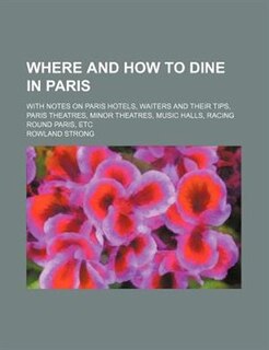 Where And How To Dine In Paris; With Notes On Paris Hotels, Waiters And Their Tips, Paris Theatres, Minor Theatres, Music Halls, Racing Round Paris, Etc