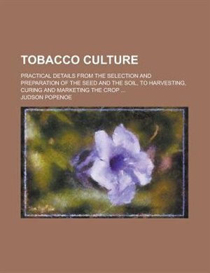 Tobacco Culture; Practical Details from the Selection and Preparation of the Seed and the Soil, to Harvesting, Curing and Marketing the Crop ...