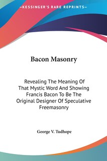 Bacon Masonry: Revealing The Meaning Of That Mystic Word And Showing Francis Bacon To Be The Original Designer Of Speculative Freemasonry