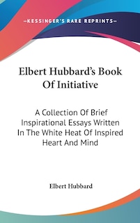 Elbert Hubbard's Book Of Initiative: A Collection Of Brief Inspirational Essays Written In The White Heat Of Inspired Heart And Mind