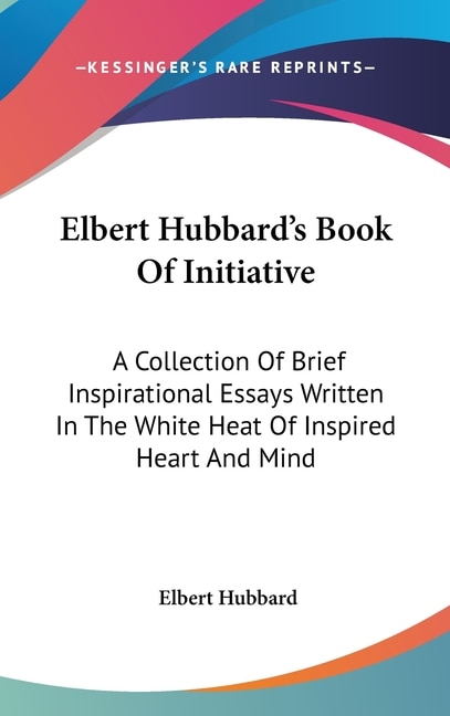 Elbert Hubbard's Book Of Initiative: A Collection Of Brief Inspirational Essays Written In The White Heat Of Inspired Heart And Mind