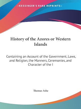 History of the Azores or Western Islands: Containing an Account of the Government, Laws, and Religion, the Manners, Ceremonies, and Character of the I