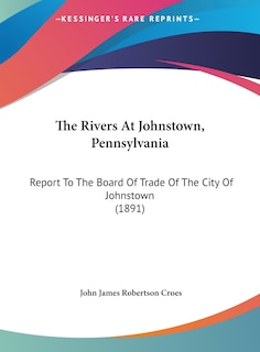 The Rivers At Johnstown, Pennsylvania: Report To The Board Of Trade Of The City Of Johnstown (1891)