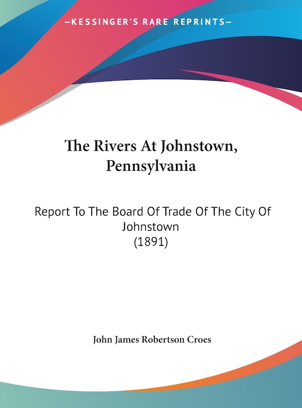 The Rivers At Johnstown, Pennsylvania: Report To The Board Of Trade Of The City Of Johnstown (1891)