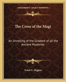 The Cross of the Magi: An Unveiling of the Greatest of all the Ancient Mysteries