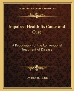 Impaired Health Its Cause and Cure: A Repudiation of the Conventional Treatment of Disease