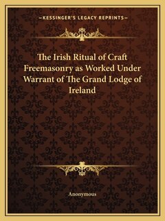 The Irish Ritual of Craft Freemasonry as Worked Under Warrant of The Grand Lodge of Ireland