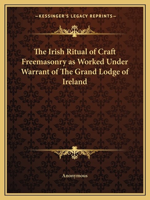 The Irish Ritual of Craft Freemasonry as Worked Under Warrant of The Grand Lodge of Ireland