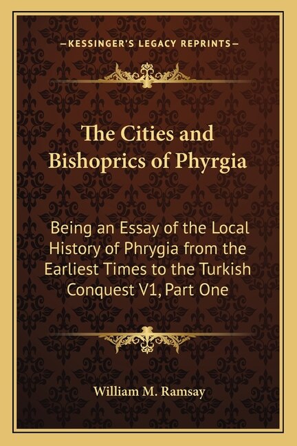 The Cities and Bishoprics of Phyrgia: Being an Essay of the Local History of Phrygia from the Earliest Times to the Turkish Conquest V1, Part One