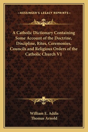 A Catholic Dictionary Containing Some Account of the Doctrine, Discipline, Rites, Ceremonies, Councils and Religious Orders of the Catholic Church V1