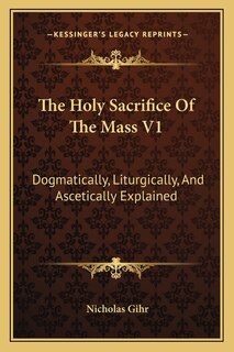 The Holy Sacrifice of the Mass V1: Dogmatically, Liturgically, and Ascetically Explained