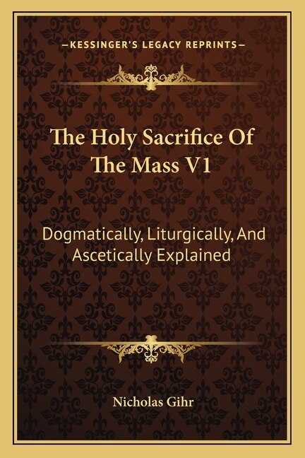 The Holy Sacrifice of the Mass V1: Dogmatically, Liturgically, and Ascetically Explained