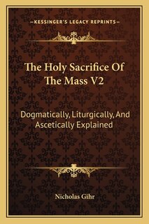 The Holy Sacrifice of the Mass V2: Dogmatically, Liturgically, and Ascetically Explained