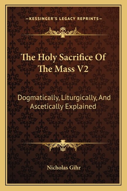 The Holy Sacrifice of the Mass V2: Dogmatically, Liturgically, and Ascetically Explained