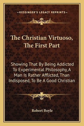 The Christian Virtuoso, the First Part: Showing That by Being Addicted to Experimental Philosophy, a Man Is Rather Afflicted, Than Indisposed, to Be a Good Christian