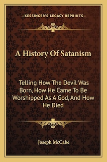 A History Of Satanism: Telling How The Devil Was Born, How He Came To Be Worshipped As A God, And How He Died