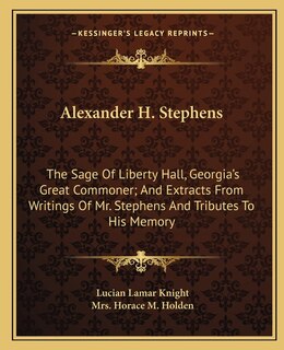 Alexander H. Stephens: The Sage Of Liberty Hall, Georgia's Great Commoner; And Extracts From Writings Of Mr. Stephens And Tributes To His Memory