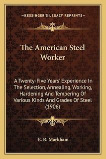 The American Steel Worker: A Twenty-Five Years' Experience In The Selection, Annealing, Working, Hardening And Tempering Of Various Kinds And Grades Of Steel (1906)