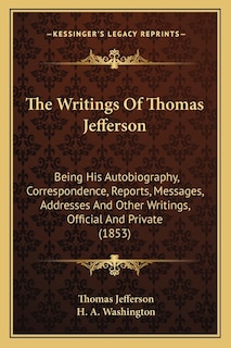 The Writings Of Thomas Jefferson: Being His Autobiography, Correspondence, Reports, Messages, Addresses And Other Writings, Official And Private (1853)