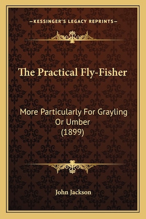 The Practical Fly-Fisher: More Particularly For Grayling Or Umber (1899)