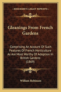 Gleanings From French Gardens: Comprising An Account Of Such Features Of French Horticulture As Are Most Worthy Of Adoption In British Gardens (1869)