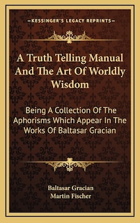 A Truth Telling Manual and the Art of Worldly Wisdom: Being a Collection of the Aphorisms Which Appear in the Works of Baltasar Gracian