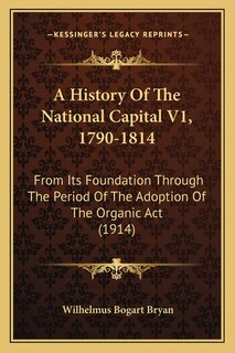 A History Of The National Capital V1, 1790-1814: From Its Foundation Through The Period Of The Adoption Of The Organic Act (1914)