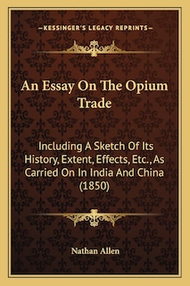 An Essay On The Opium Trade: Including A Sketch Of Its History, Extent, Effects, Etc., As Carried On In India And China (1850)