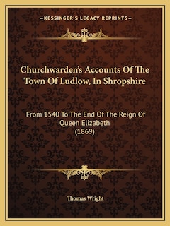 Churchwarden's Accounts Of The Town Of Ludlow, In Shropshire: From 1540 To The End Of The Reign Of Queen Elizabeth (1869)