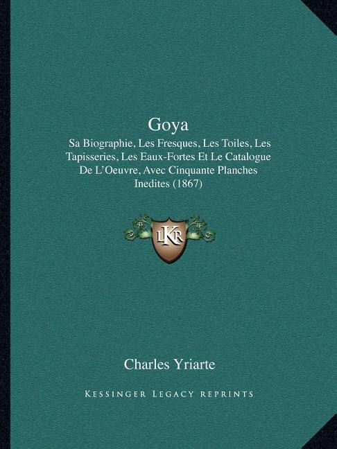 Goya: Sa Biographie, Les Fresques, Les Toiles, Les Tapisseries, Les Eaux-Fortes Et Le Catalogue de L'Oeuvre, Avec Cinquante