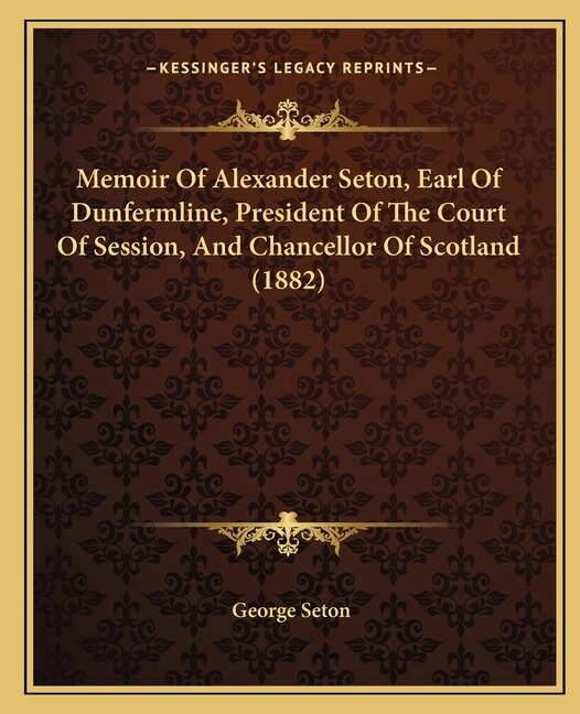 Front cover_Memoir Of Alexander Seton, Earl Of Dunfermline, President Of The Court Of Session, And Chancellor Of Scotland (1882)