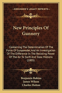 New Principles Of Gunnery: Containing The Determination Of The Force Of Gunpowder, And An Investigation Of The Difference In The Resisting Power Of The Air To Swift And Slow Motions (1805)