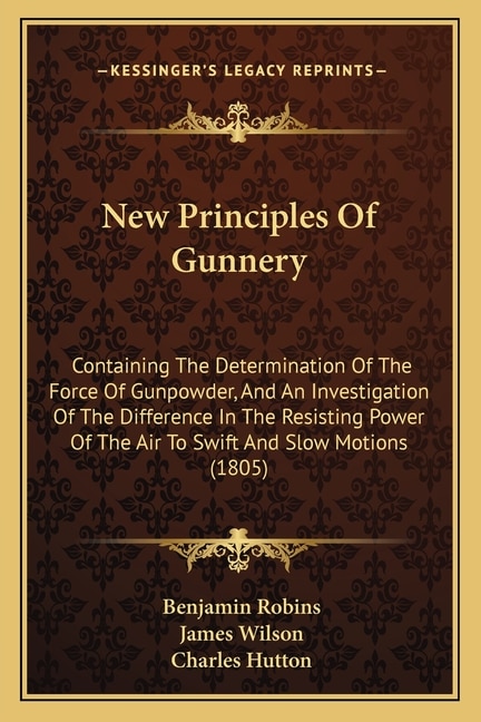 New Principles Of Gunnery: Containing The Determination Of The Force Of Gunpowder, And An Investigation Of The Difference In The Resisting Power Of The Air To Swift And Slow Motions (1805)