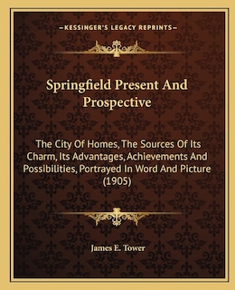 Springfield Present And Prospective: The City Of Homes, The Sources Of Its Charm, Its Advantages, Achievements And Possibilities, Portrayed In Word And Picture (1905)