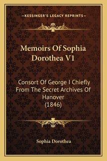 Memoirs Of Sophia Dorothea V1: Consort Of George I Chiefly From The Secret Archives Of Hanover (1846)