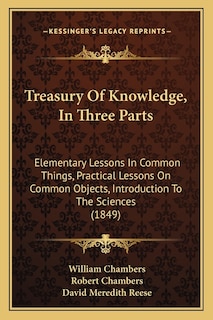 Treasury Of Knowledge, In Three Parts: Elementary Lessons In Common Things, Practical Lessons On Common Objects, Introduction To The Sciences (1849)