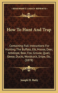 How To Hunt And Trap: Containing Full Instructions For Hunting The Buffalo, Elk, Moose, Deer, Antelope, Bear, Fox, Grouse, Quail, Geese, Ducks, Woodcock, Snipe, Etc. (1878)