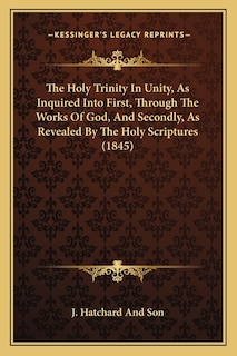 The Holy Trinity In Unity, As Inquired Into First, Through The Works Of God, And Secondly, As Revealed By The Holy Scriptures (1845)