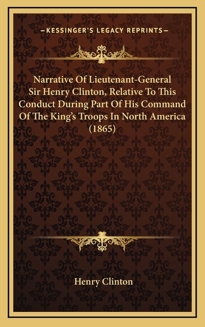 Narrative Of Lieutenant-General Sir Henry Clinton, Relative To This Conduct During Part Of His Command Of The King's Troops In North America (1865)