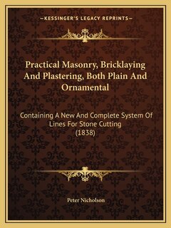 Practical Masonry, Bricklaying And Plastering, Both Plain And Ornamental: Containing A New And Complete System Of Lines For Stone Cutting (1838)