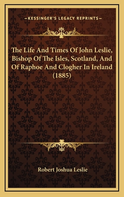 The Life And Times Of John Leslie, Bishop Of The Isles, Scotland, And Of Raphoe And Clogher In Ireland (1885)