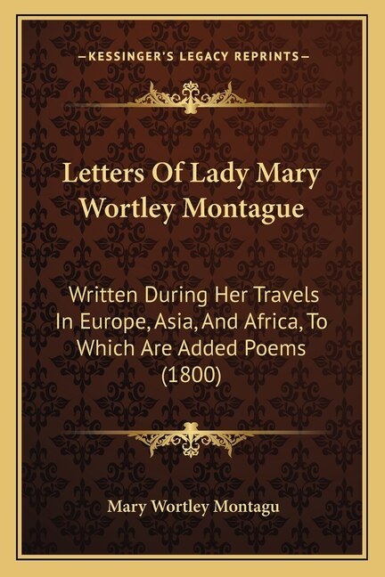 Letters Of Lady Mary Wortley Montague: Written During Her Travels In Europe, Asia, And Africa, To Which Are Added Poems (1800)