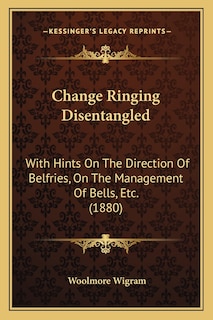 Change Ringing Disentangled: With Hints On The Direction Of Belfries, On The Management Of Bells, Etc. (1880)