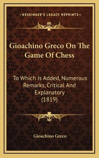 Gioachino Greco On The Game Of Chess: To Which Is Added, Numerous Remarks, Critical And Explanatory (1819)