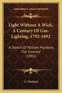 Light Without A Wick, A Century Of Gas-Lighting, 1792-1892: A Sketch Of William Murdoch, The Inventor (1892)