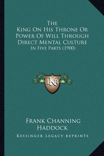 The King On His Throne Or Power Of Will Through Direct Mental Culture: In Five Parts (1900)